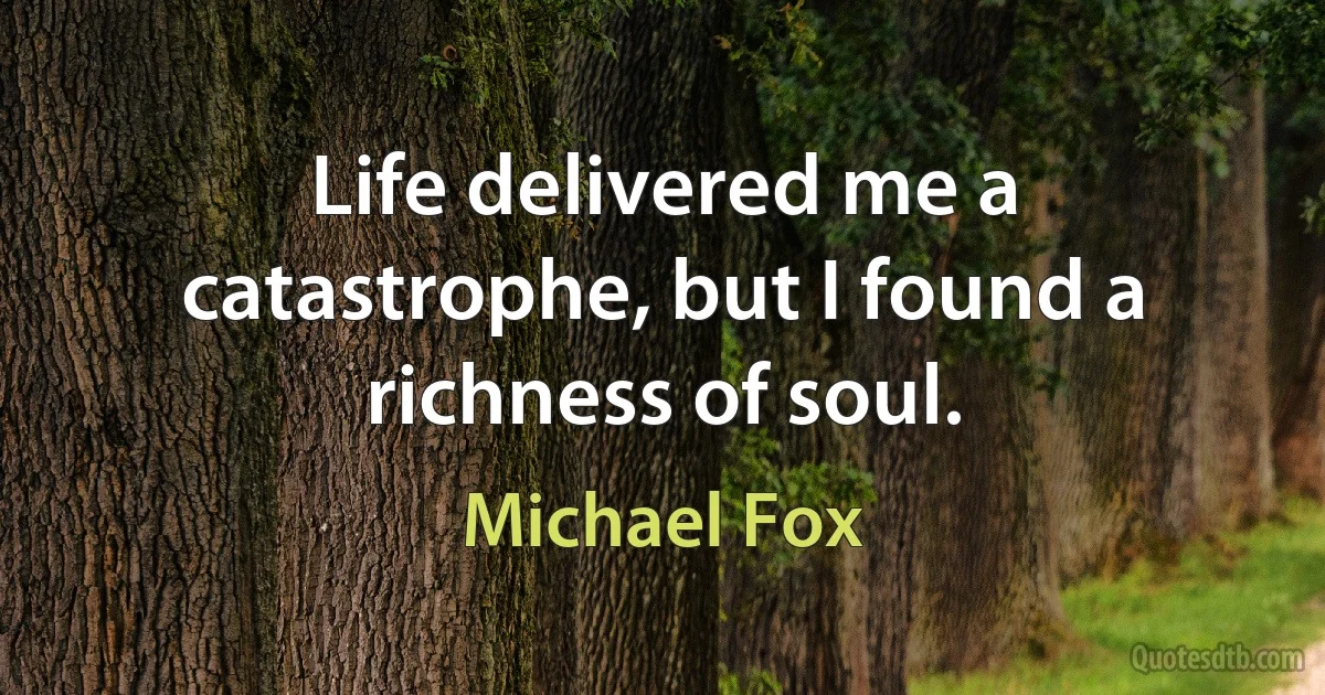 Life delivered me a catastrophe, but I found a richness of soul. (Michael Fox)