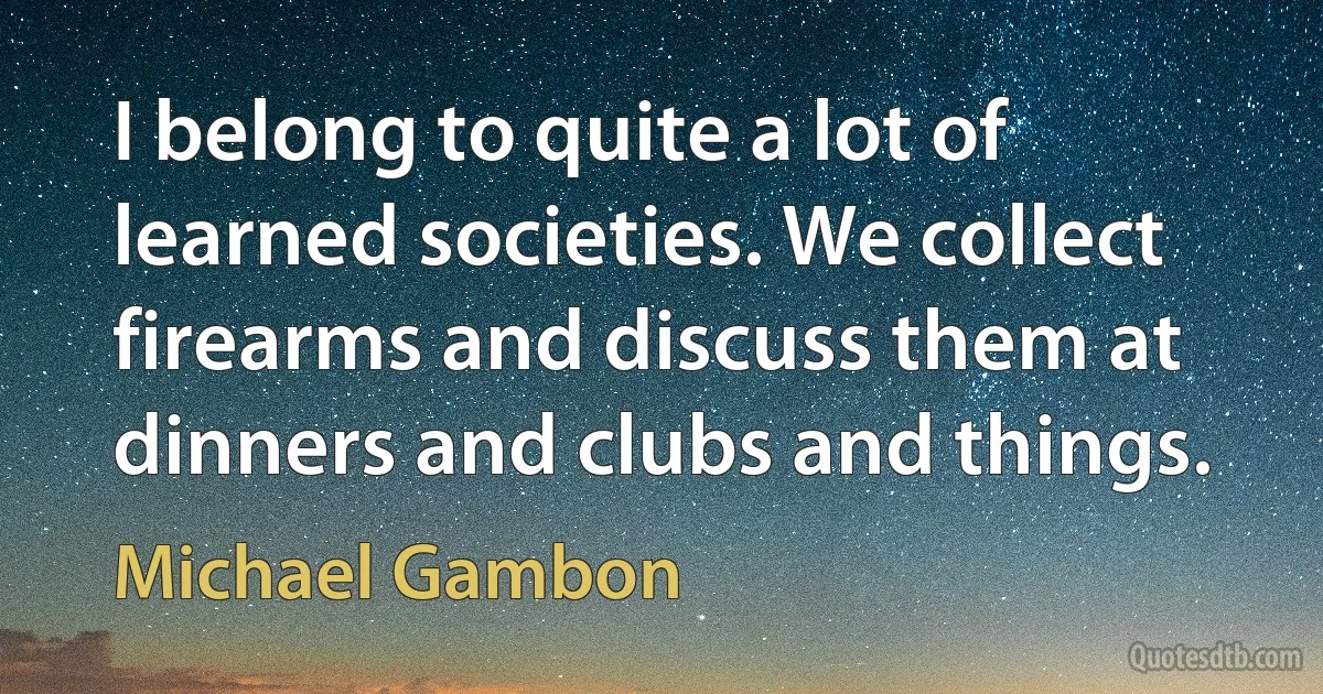 I belong to quite a lot of learned societies. We collect firearms and discuss them at dinners and clubs and things. (Michael Gambon)