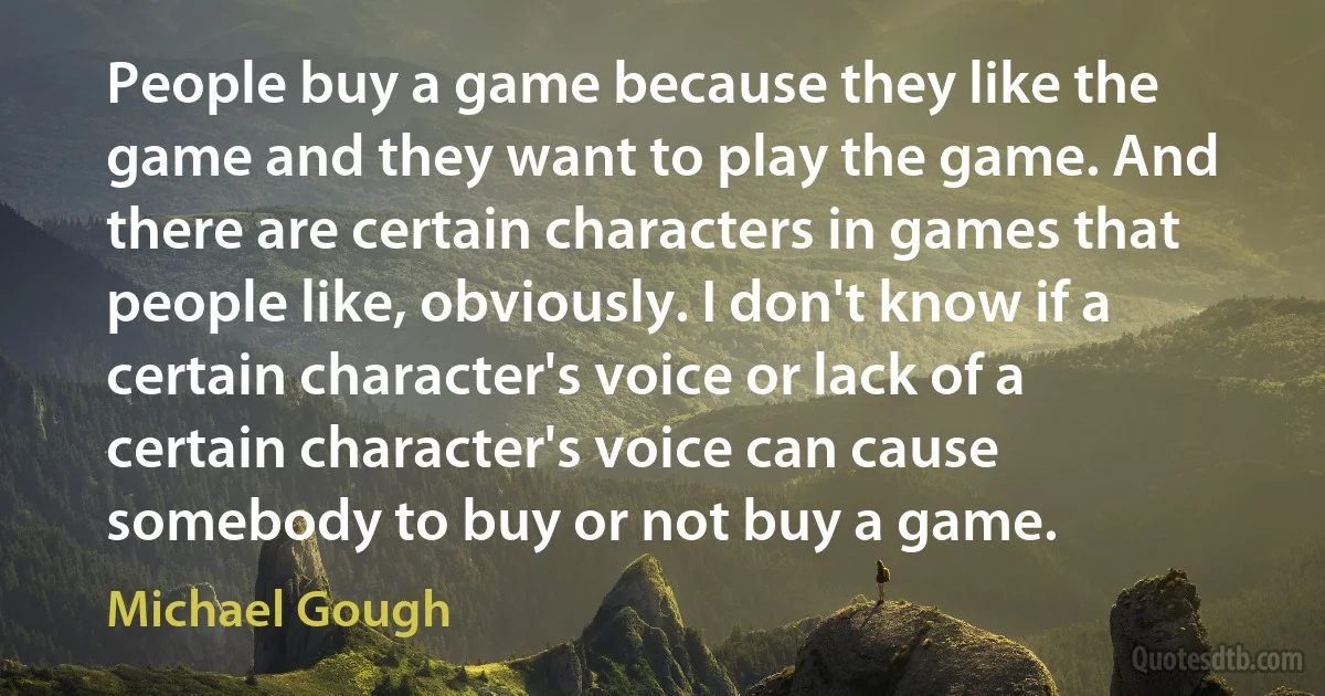 People buy a game because they like the game and they want to play the game. And there are certain characters in games that people like, obviously. I don't know if a certain character's voice or lack of a certain character's voice can cause somebody to buy or not buy a game. (Michael Gough)