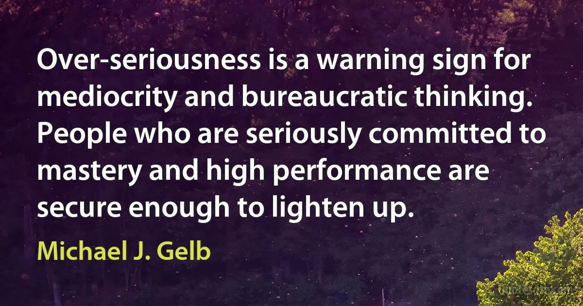 Over-seriousness is a warning sign for mediocrity and bureaucratic thinking. People who are seriously committed to mastery and high performance are secure enough to lighten up. (Michael J. Gelb)