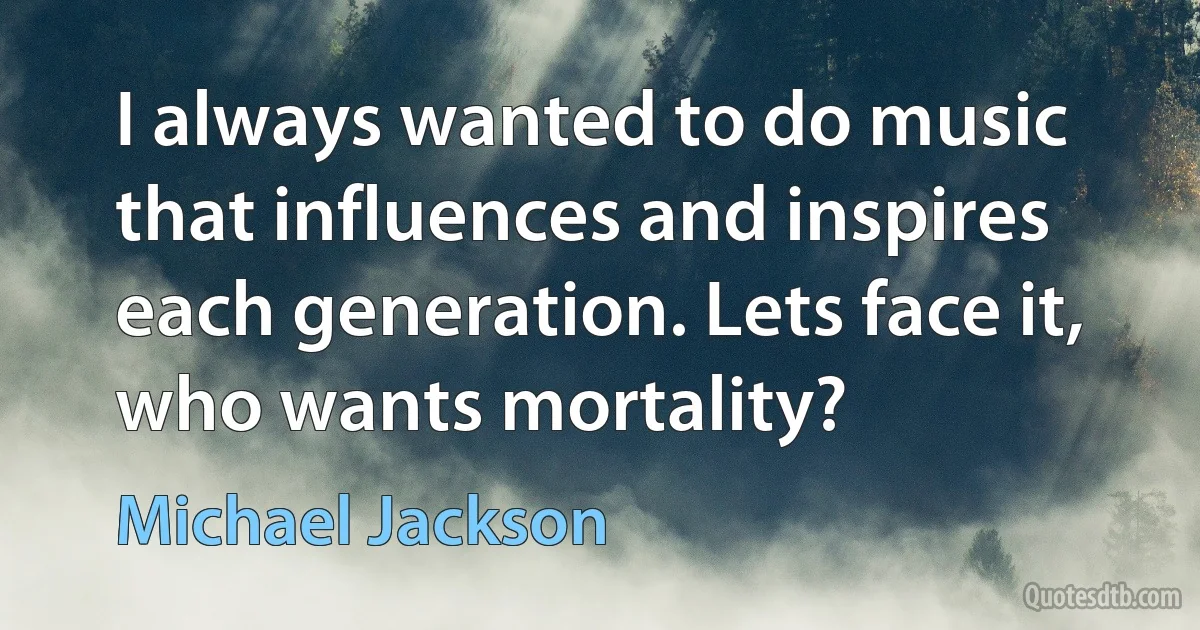 I always wanted to do music that influences and inspires each generation. Lets face it, who wants mortality? (Michael Jackson)