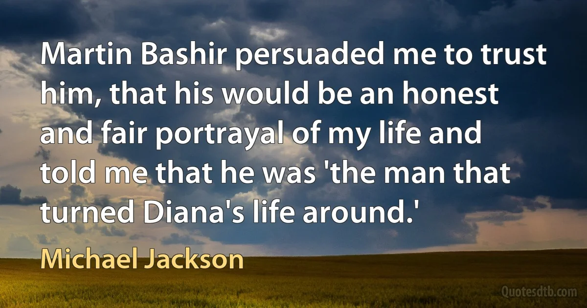 Martin Bashir persuaded me to trust him, that his would be an honest and fair portrayal of my life and told me that he was 'the man that turned Diana's life around.' (Michael Jackson)