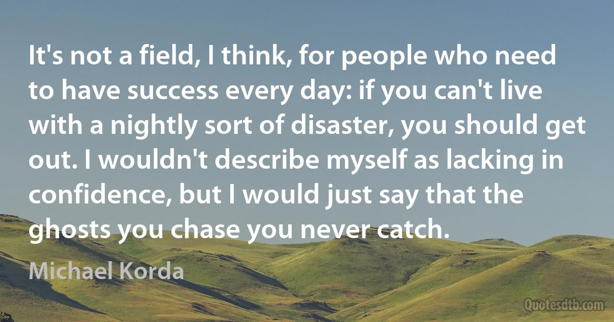 It's not a field, I think, for people who need to have success every day: if you can't live with a nightly sort of disaster, you should get out. I wouldn't describe myself as lacking in confidence, but I would just say that the ghosts you chase you never catch. (Michael Korda)