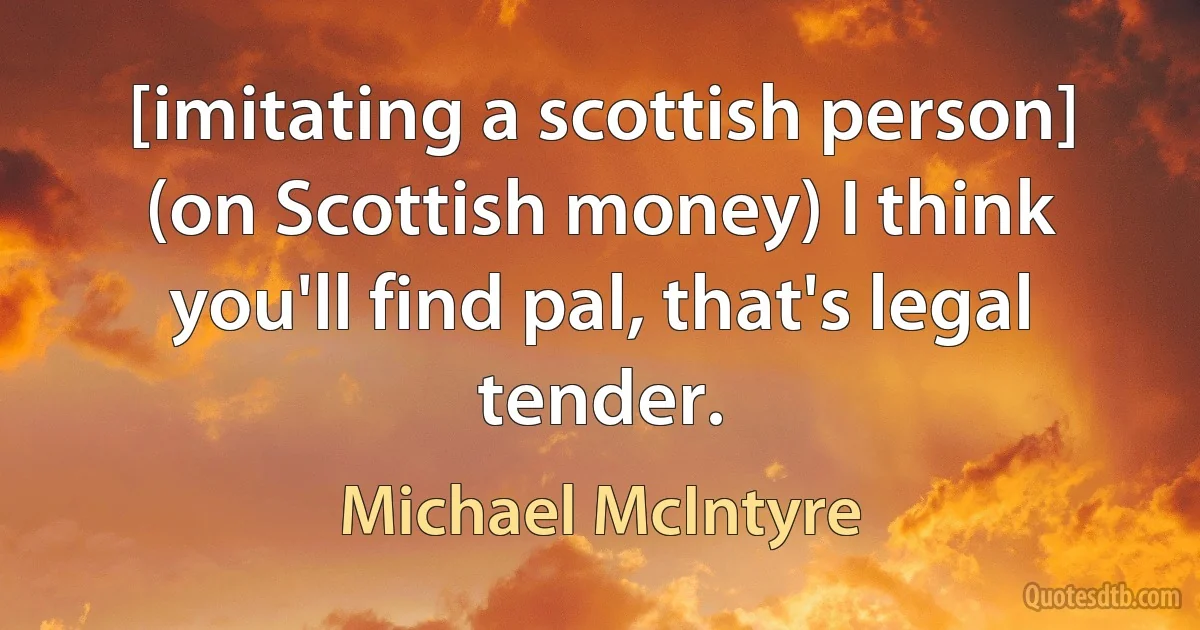 [imitating a scottish person] (on Scottish money) I think you'll find pal, that's legal tender. (Michael McIntyre)