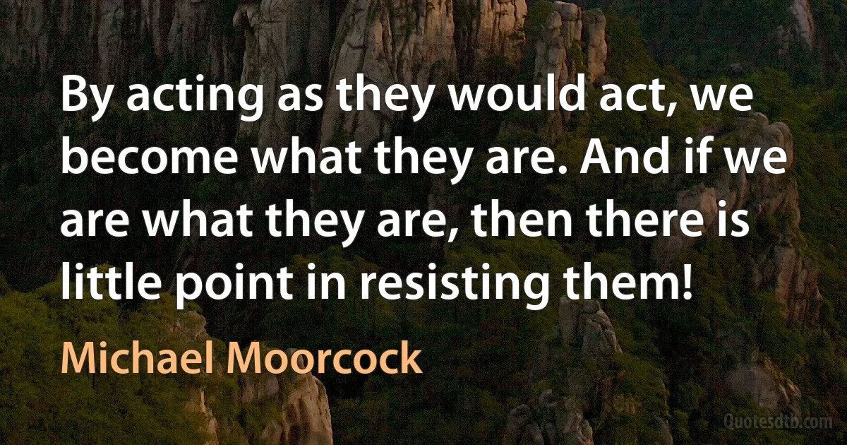 By acting as they would act, we become what they are. And if we are what they are, then there is little point in resisting them! (Michael Moorcock)