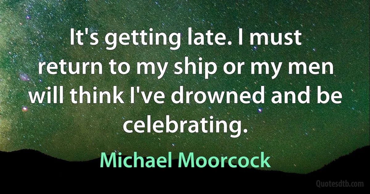 It's getting late. I must return to my ship or my men will think I've drowned and be celebrating. (Michael Moorcock)