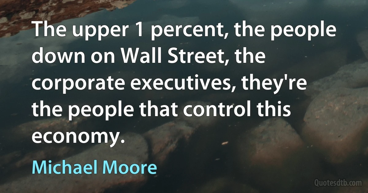 The upper 1 percent, the people down on Wall Street, the corporate executives, they're the people that control this economy. (Michael Moore)