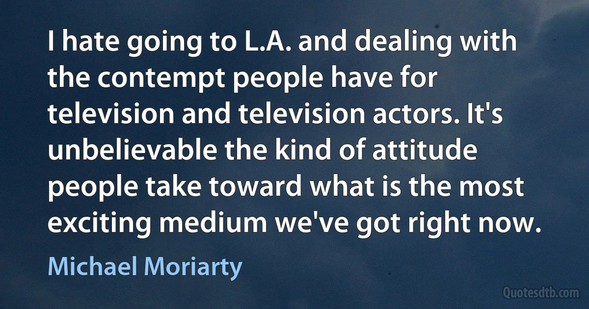 I hate going to L.A. and dealing with the contempt people have for television and television actors. It's unbelievable the kind of attitude people take toward what is the most exciting medium we've got right now. (Michael Moriarty)