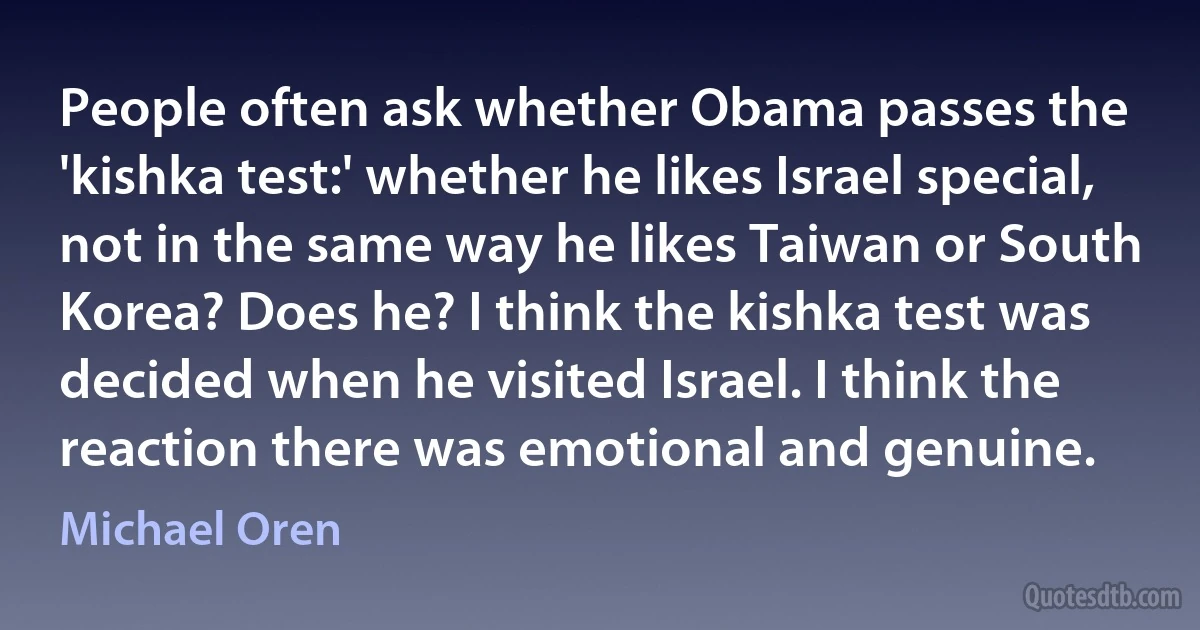 People often ask whether Obama passes the 'kishka test:' whether he likes Israel special, not in the same way he likes Taiwan or South Korea? Does he? I think the kishka test was decided when he visited Israel. I think the reaction there was emotional and genuine. (Michael Oren)