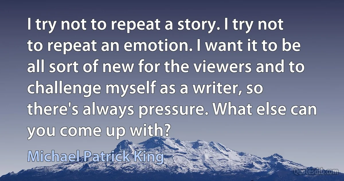 I try not to repeat a story. I try not to repeat an emotion. I want it to be all sort of new for the viewers and to challenge myself as a writer, so there's always pressure. What else can you come up with? (Michael Patrick King)