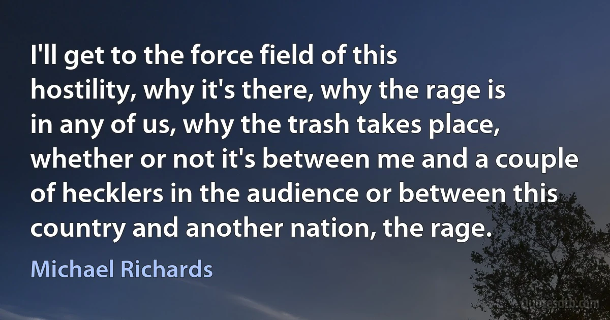 I'll get to the force field of this hostility, why it's there, why the rage is in any of us, why the trash takes place, whether or not it's between me and a couple of hecklers in the audience or between this country and another nation, the rage. (Michael Richards)