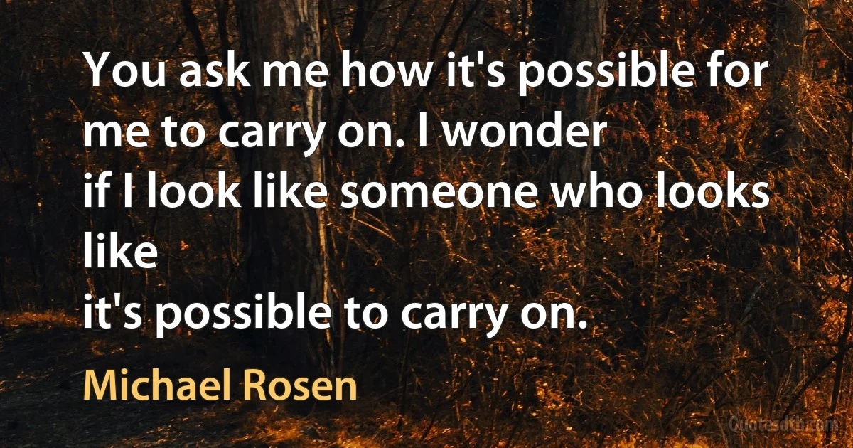 You ask me how it's possible for me to carry on. I wonder
if I look like someone who looks like
it's possible to carry on. (Michael Rosen)