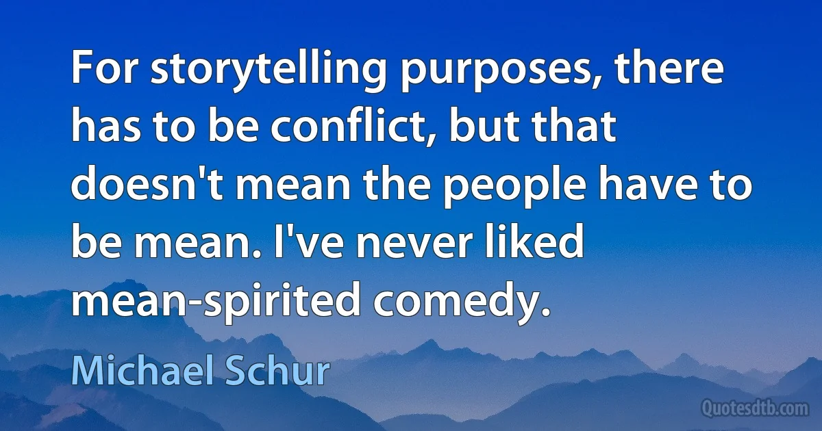 For storytelling purposes, there has to be conflict, but that doesn't mean the people have to be mean. I've never liked mean-spirited comedy. (Michael Schur)