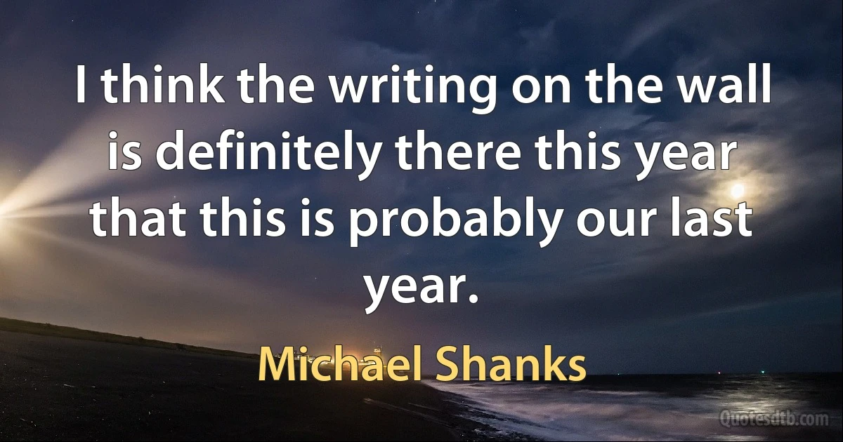 I think the writing on the wall is definitely there this year that this is probably our last year. (Michael Shanks)