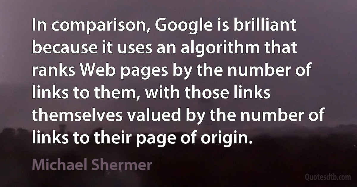 In comparison, Google is brilliant because it uses an algorithm that ranks Web pages by the number of links to them, with those links themselves valued by the number of links to their page of origin. (Michael Shermer)