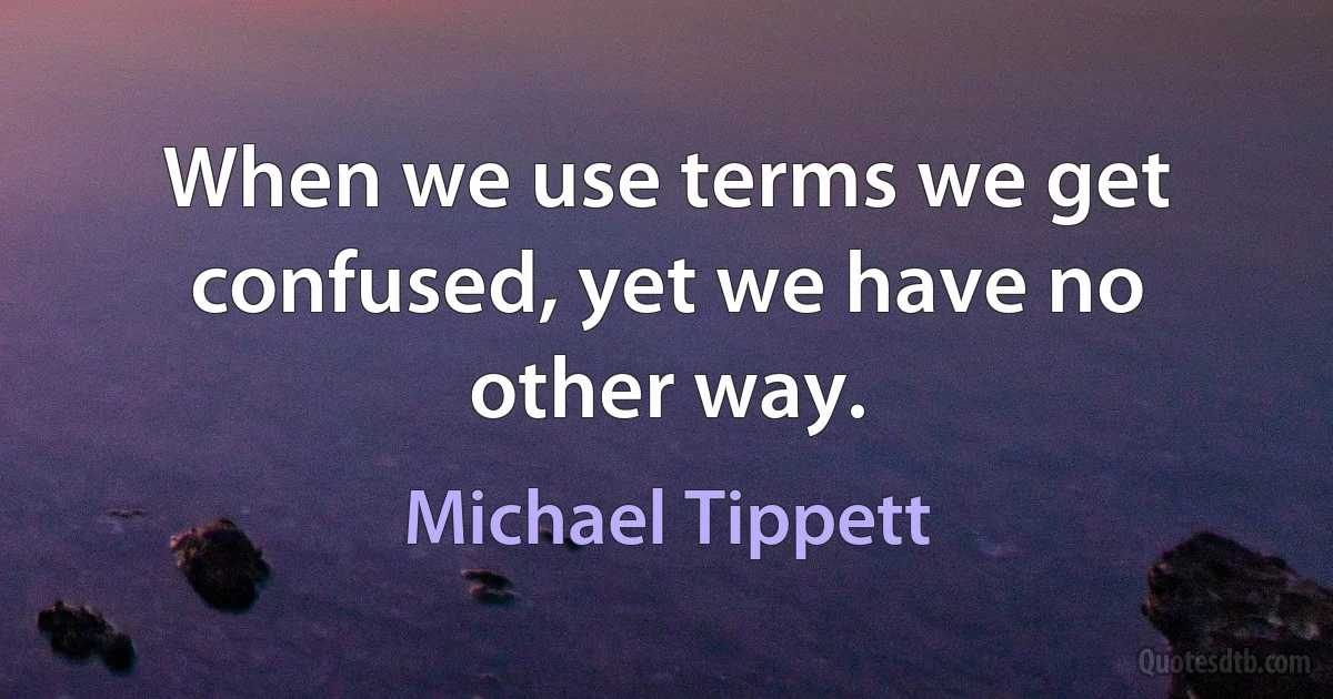 When we use terms we get confused, yet we have no other way. (Michael Tippett)