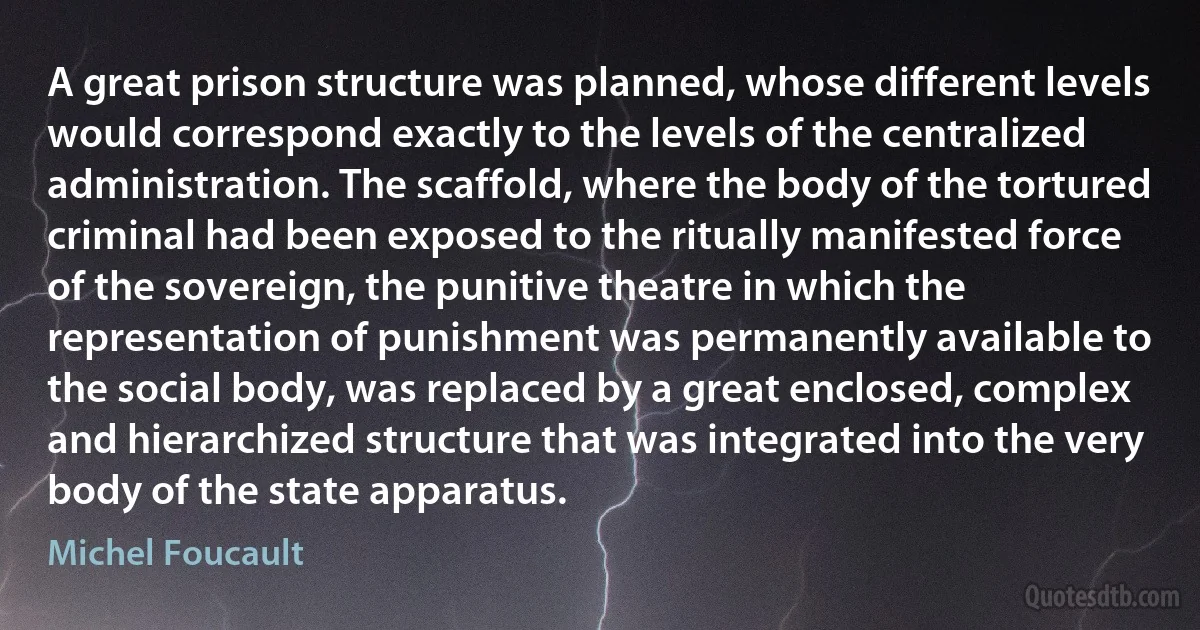 A great prison structure was planned, whose different levels would correspond exactly to the levels of the centralized administration. The scaffold, where the body of the tortured criminal had been exposed to the ritually manifested force of the sovereign, the punitive theatre in which the representation of punishment was permanently available to the social body, was replaced by a great enclosed, complex and hierarchized structure that was integrated into the very body of the state apparatus. (Michel Foucault)