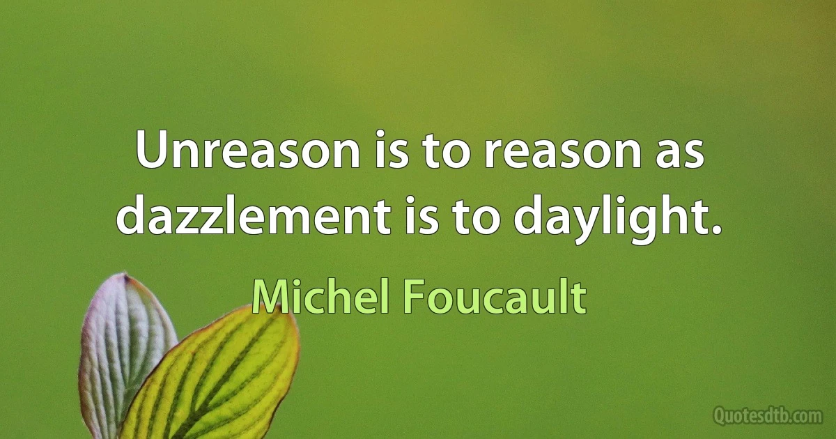 Unreason is to reason as dazzlement is to daylight. (Michel Foucault)