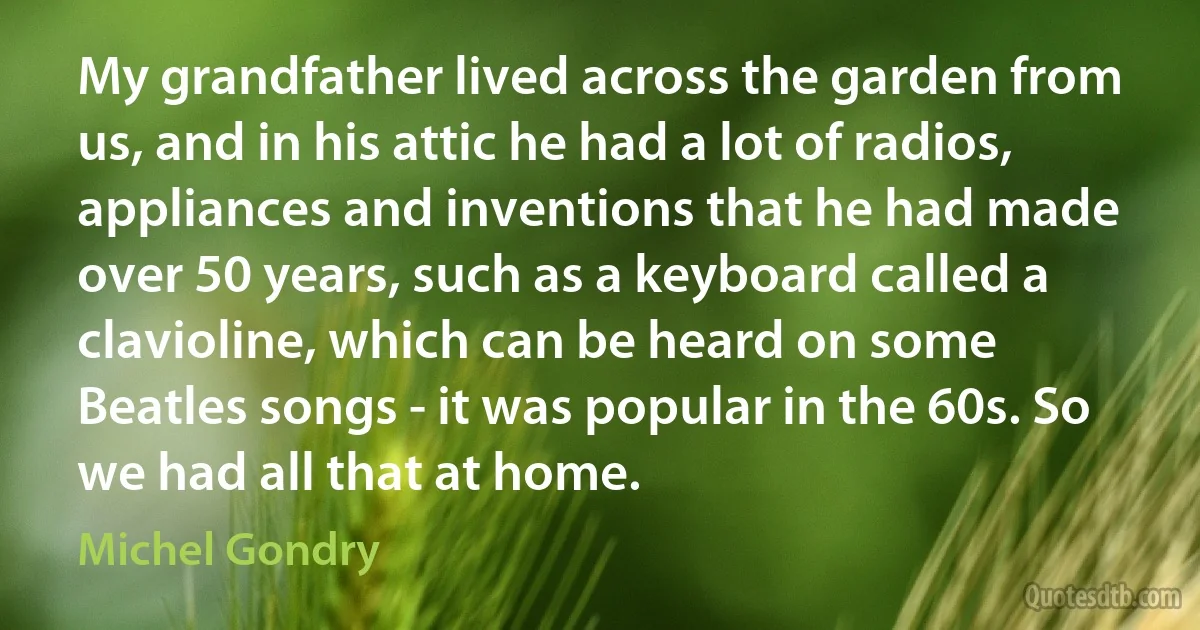 My grandfather lived across the garden from us, and in his attic he had a lot of radios, appliances and inventions that he had made over 50 years, such as a keyboard called a clavioline, which can be heard on some Beatles songs - it was popular in the 60s. So we had all that at home. (Michel Gondry)