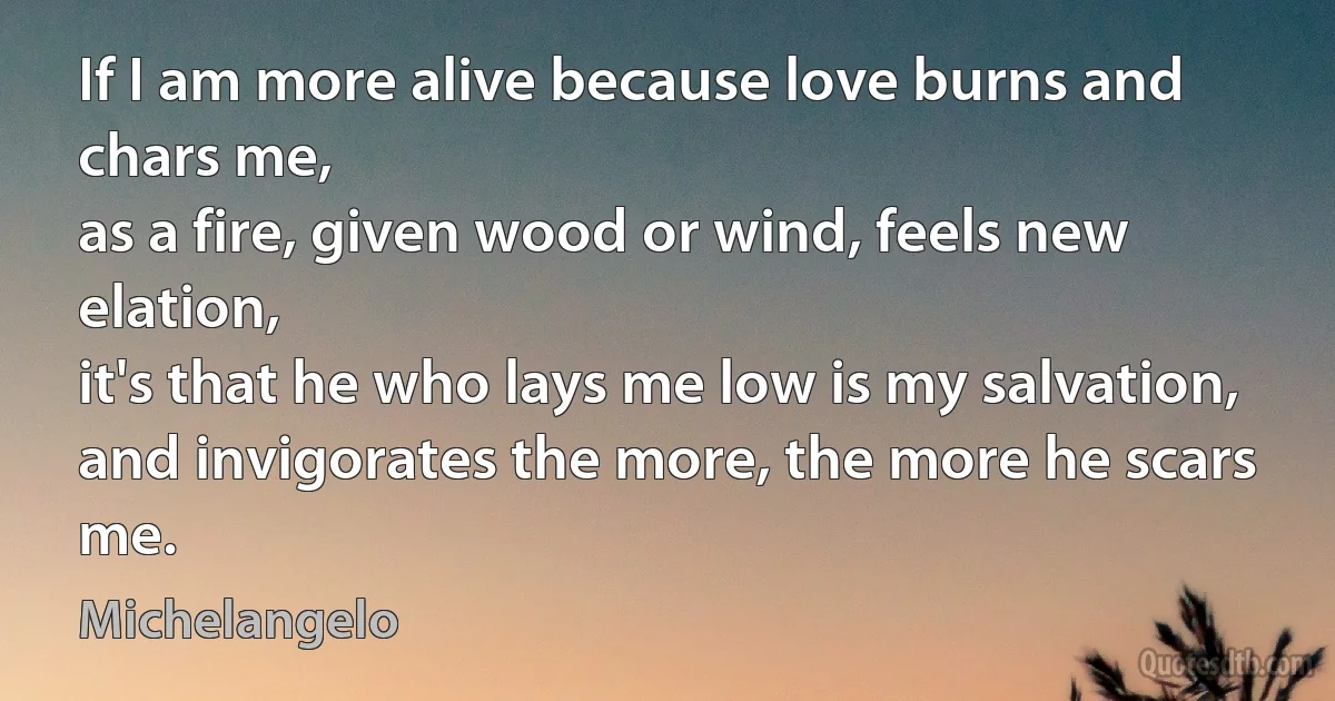 If I am more alive because love burns and chars me,
as a fire, given wood or wind, feels new elation,
it's that he who lays me low is my salvation,
and invigorates the more, the more he scars me. (Michelangelo)