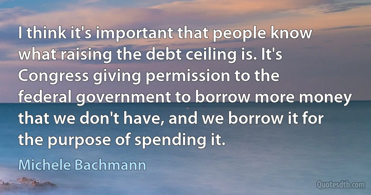 I think it's important that people know what raising the debt ceiling is. It's Congress giving permission to the federal government to borrow more money that we don't have, and we borrow it for the purpose of spending it. (Michele Bachmann)