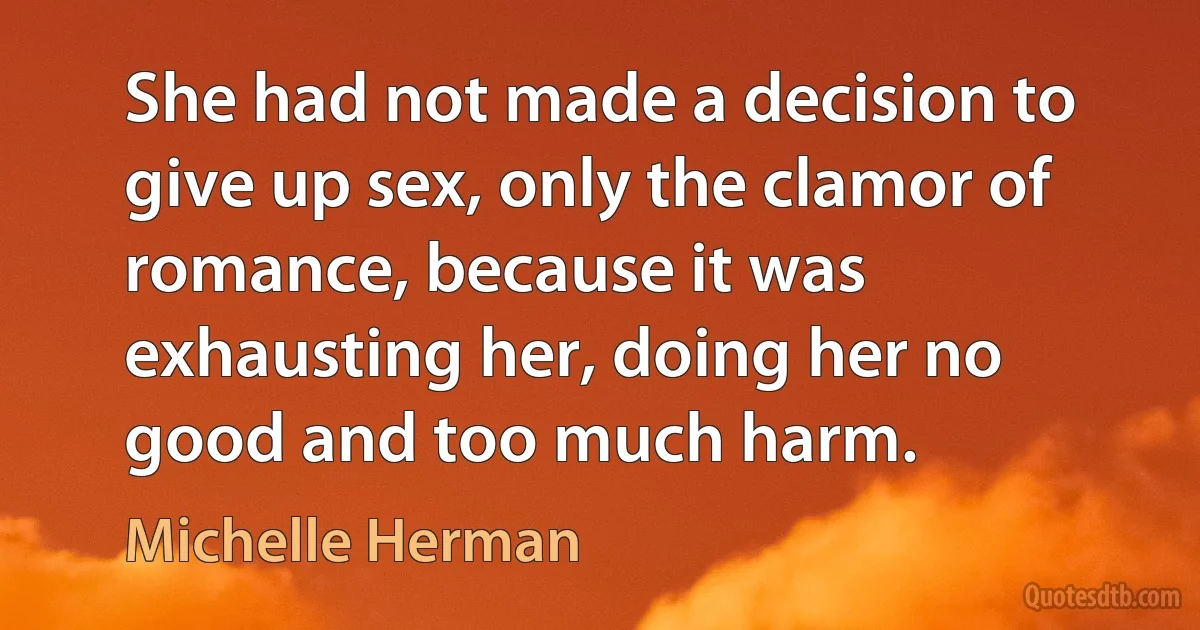 She had not made a decision to give up sex, only the clamor of romance, because it was exhausting her, doing her no good and too much harm. (Michelle Herman)