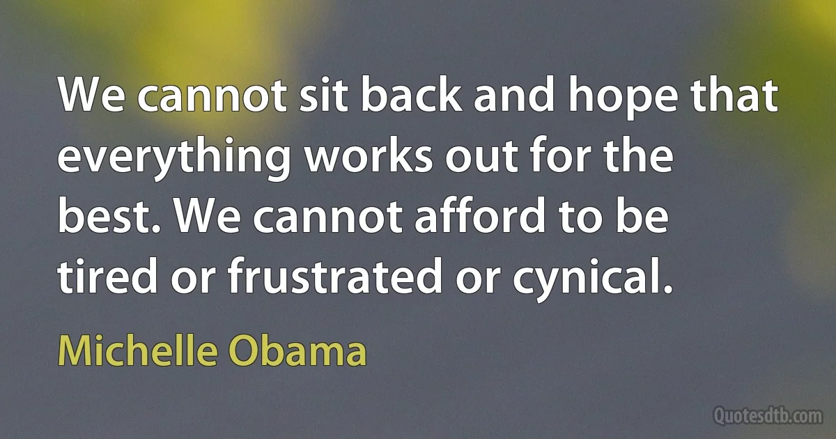 We cannot sit back and hope that everything works out for the best. We cannot afford to be tired or frustrated or cynical. (Michelle Obama)