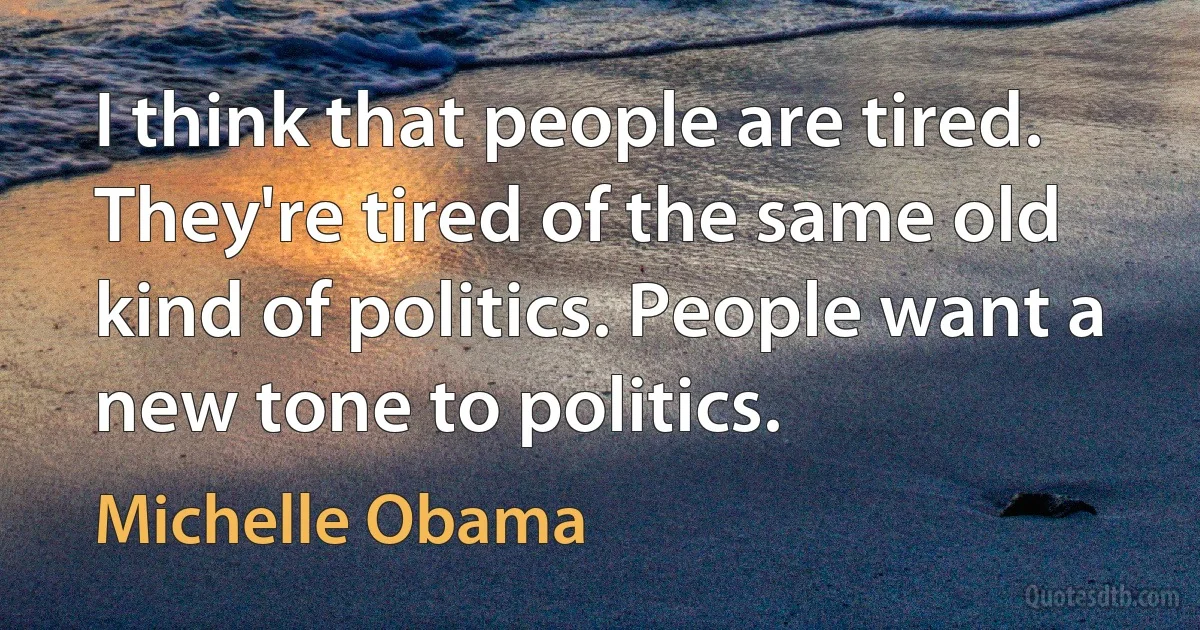 I think that people are tired. They're tired of the same old kind of politics. People want a new tone to politics. (Michelle Obama)