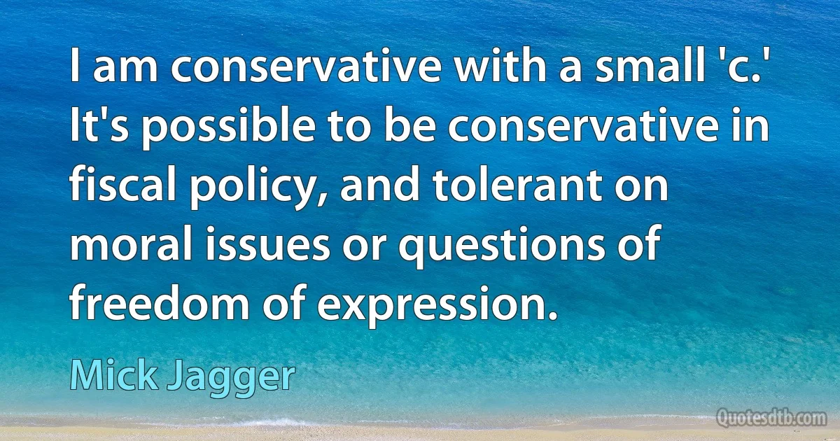 I am conservative with a small 'c.' It's possible to be conservative in fiscal policy, and tolerant on moral issues or questions of freedom of expression. (Mick Jagger)