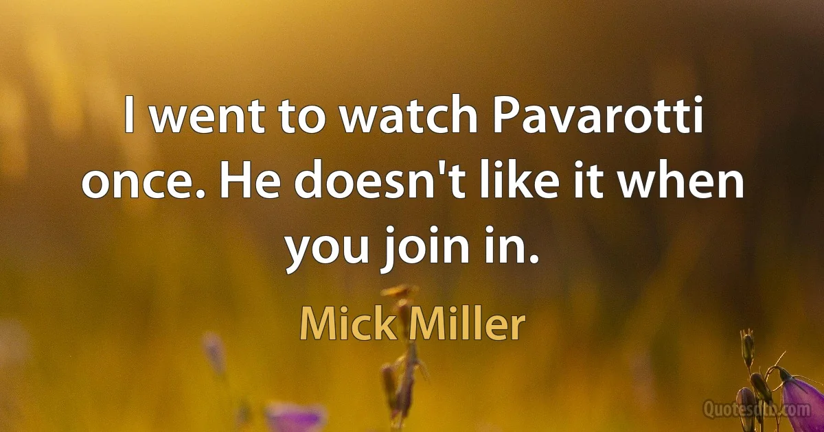 I went to watch Pavarotti once. He doesn't like it when you join in. (Mick Miller)