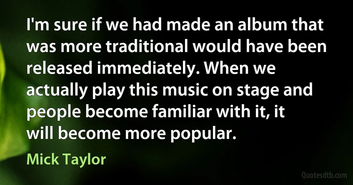 I'm sure if we had made an album that was more traditional would have been released immediately. When we actually play this music on stage and people become familiar with it, it will become more popular. (Mick Taylor)