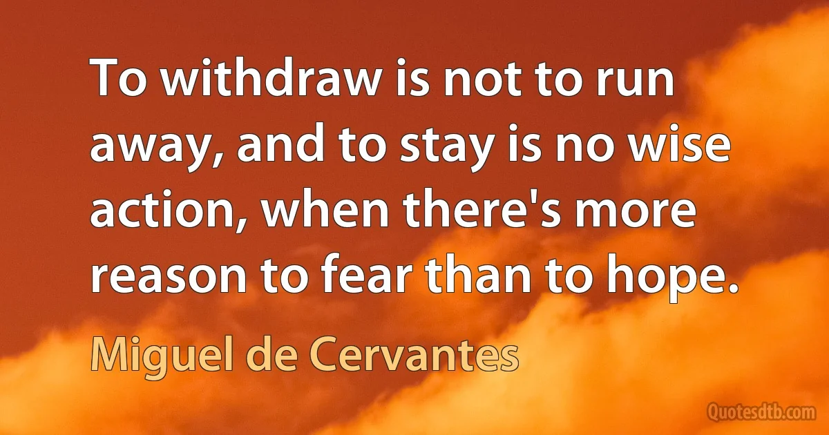 To withdraw is not to run away, and to stay is no wise action, when there's more reason to fear than to hope. (Miguel de Cervantes)