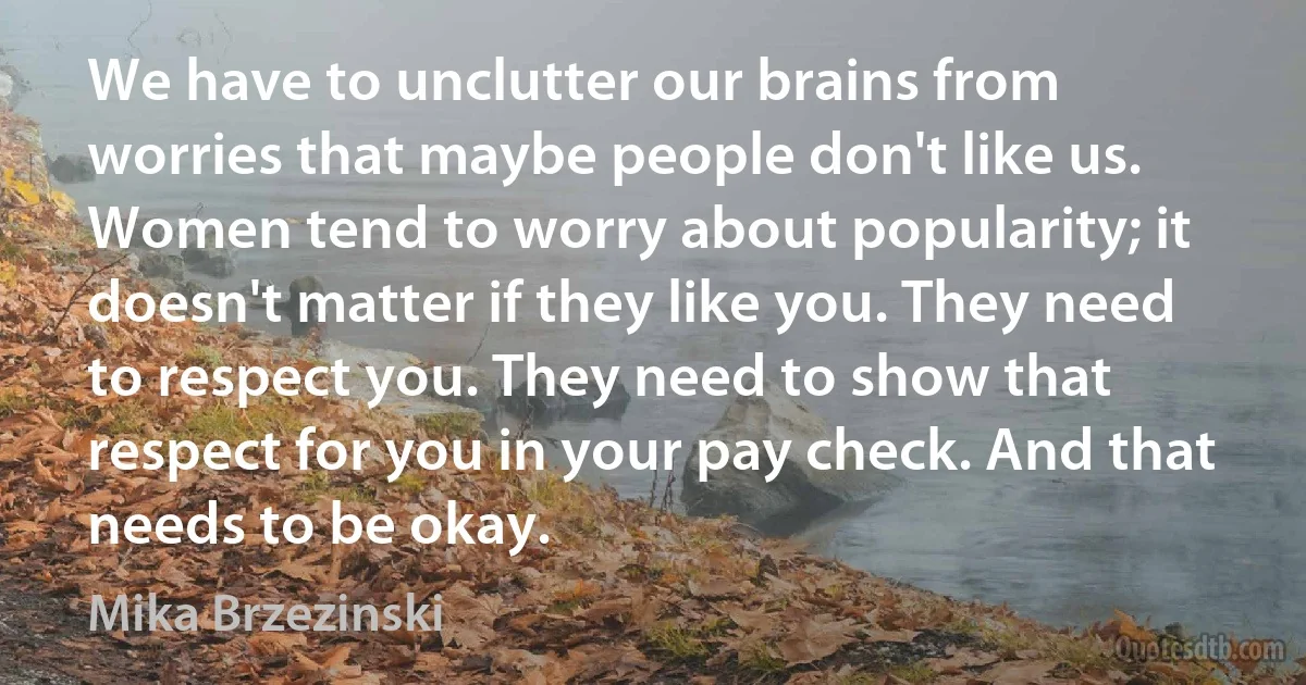 We have to unclutter our brains from worries that maybe people don't like us. Women tend to worry about popularity; it doesn't matter if they like you. They need to respect you. They need to show that respect for you in your pay check. And that needs to be okay. (Mika Brzezinski)