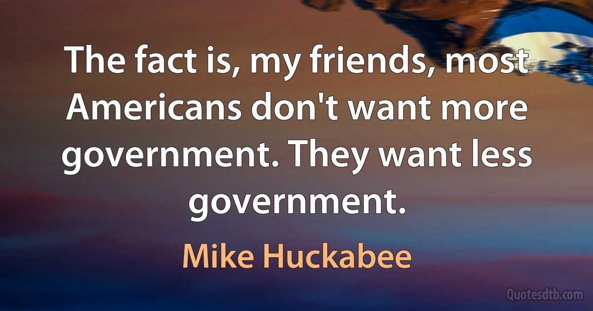 The fact is, my friends, most Americans don't want more government. They want less government. (Mike Huckabee)