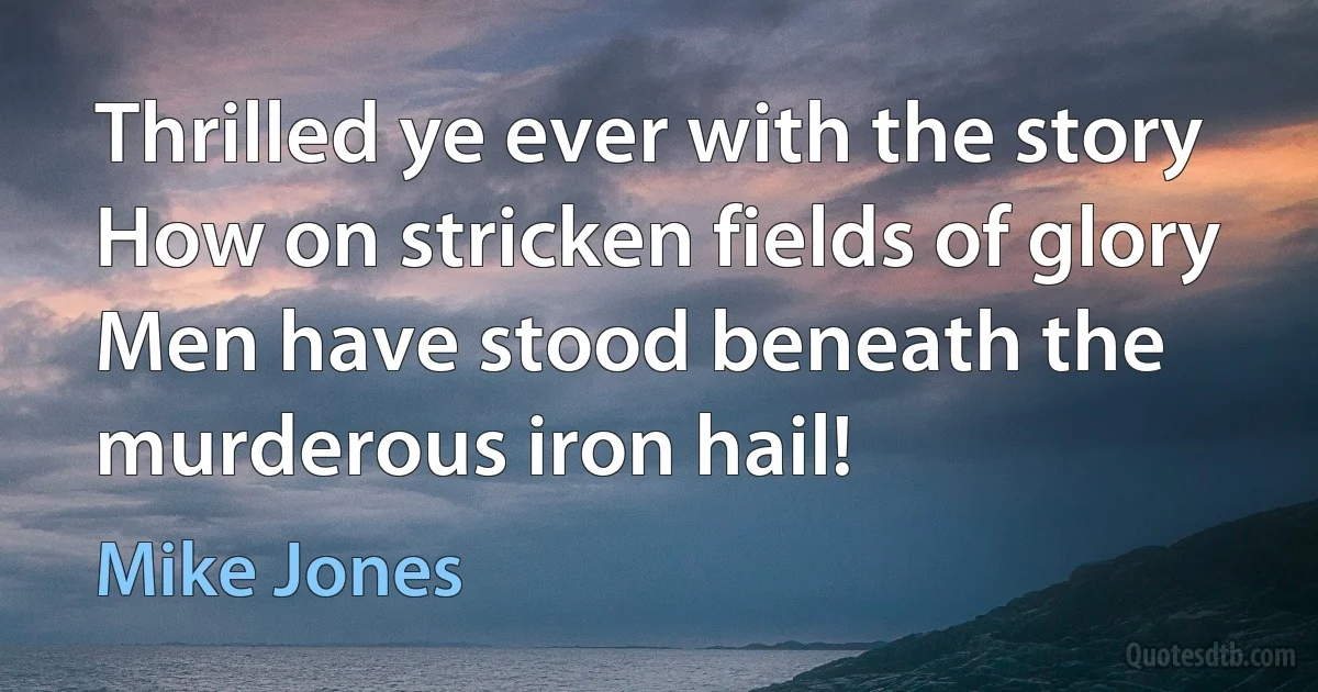 Thrilled ye ever with the story
How on stricken fields of glory
Men have stood beneath the murderous iron hail! (Mike Jones)