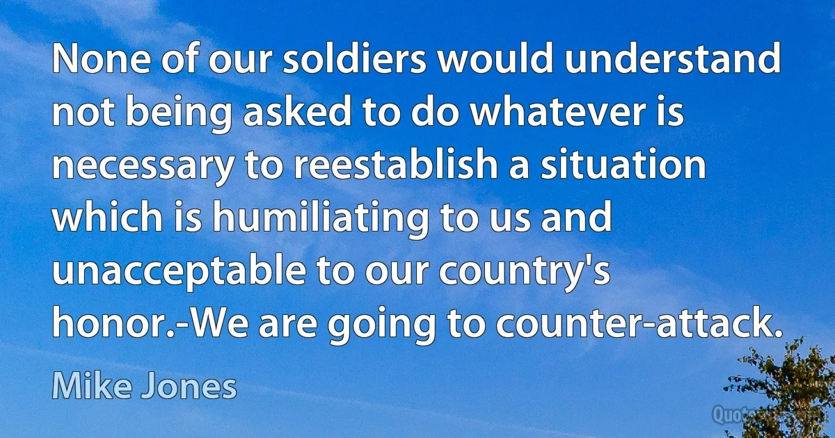 None of our soldiers would understand not being asked to do whatever is necessary to reestablish a situation which is humiliating to us and unacceptable to our country's honor.-We are going to counter-attack. (Mike Jones)