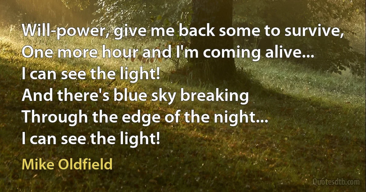 Will-power, give me back some to survive,
One more hour and I'm coming alive...
I can see the light!
And there's blue sky breaking
Through the edge of the night...
I can see the light! (Mike Oldfield)