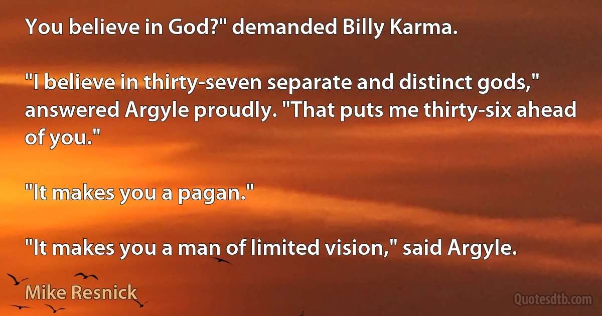 You believe in God?" demanded Billy Karma.

"I believe in thirty-seven separate and distinct gods," answered Argyle proudly. "That puts me thirty-six ahead of you."

"It makes you a pagan."

"It makes you a man of limited vision," said Argyle. (Mike Resnick)