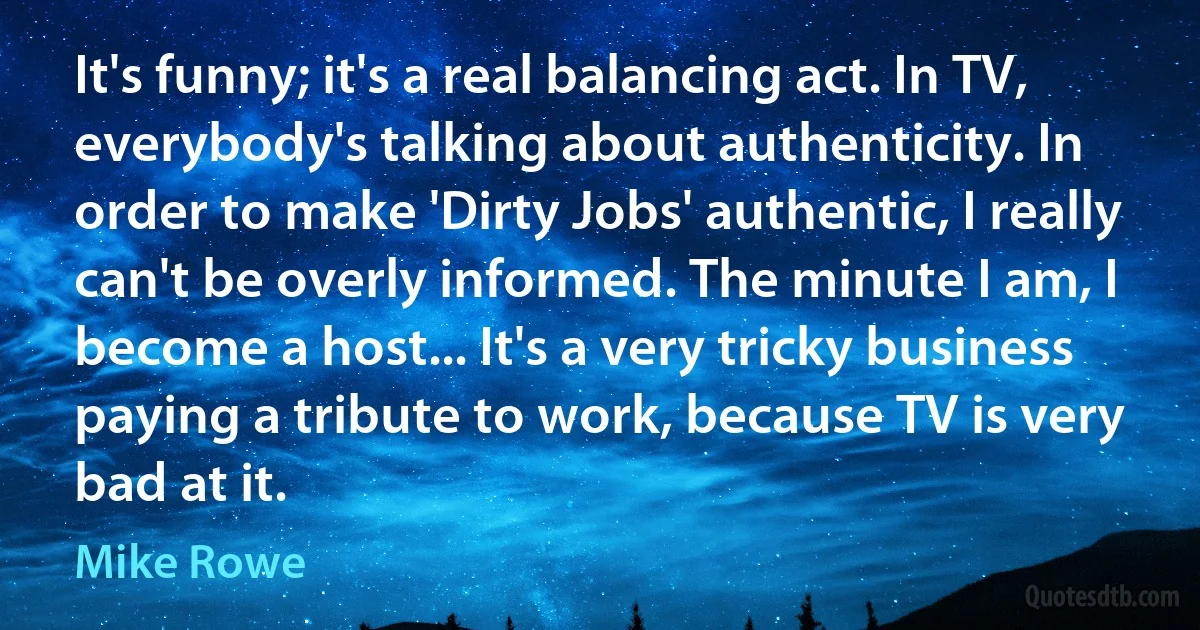 It's funny; it's a real balancing act. In TV, everybody's talking about authenticity. In order to make 'Dirty Jobs' authentic, I really can't be overly informed. The minute I am, I become a host... It's a very tricky business paying a tribute to work, because TV is very bad at it. (Mike Rowe)