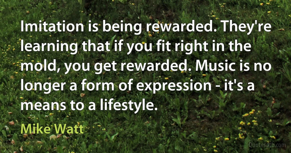 Imitation is being rewarded. They're learning that if you fit right in the mold, you get rewarded. Music is no longer a form of expression - it's a means to a lifestyle. (Mike Watt)