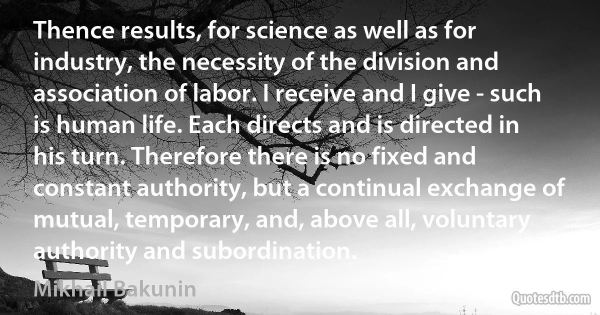 Thence results, for science as well as for industry, the necessity of the division and association of labor. I receive and I give - such is human life. Each directs and is directed in his turn. Therefore there is no fixed and constant authority, but a continual exchange of mutual, temporary, and, above all, voluntary authority and subordination. (Mikhail Bakunin)