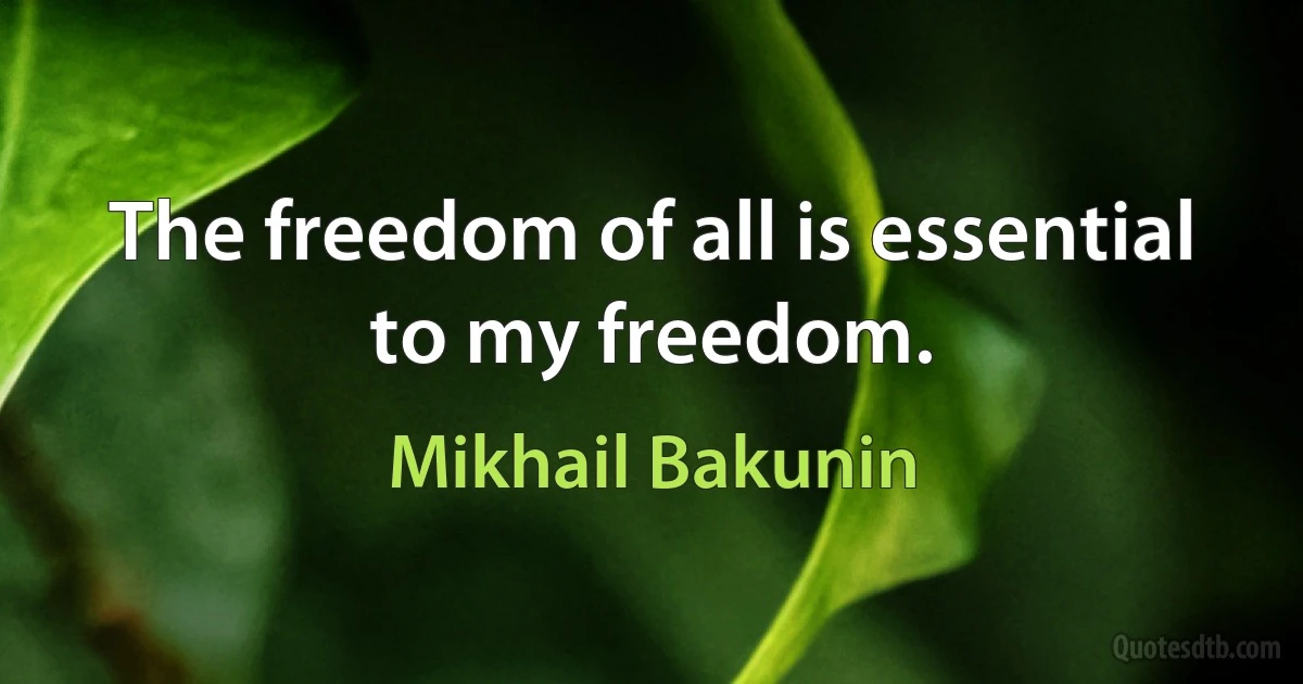 The freedom of all is essential to my freedom. (Mikhail Bakunin)