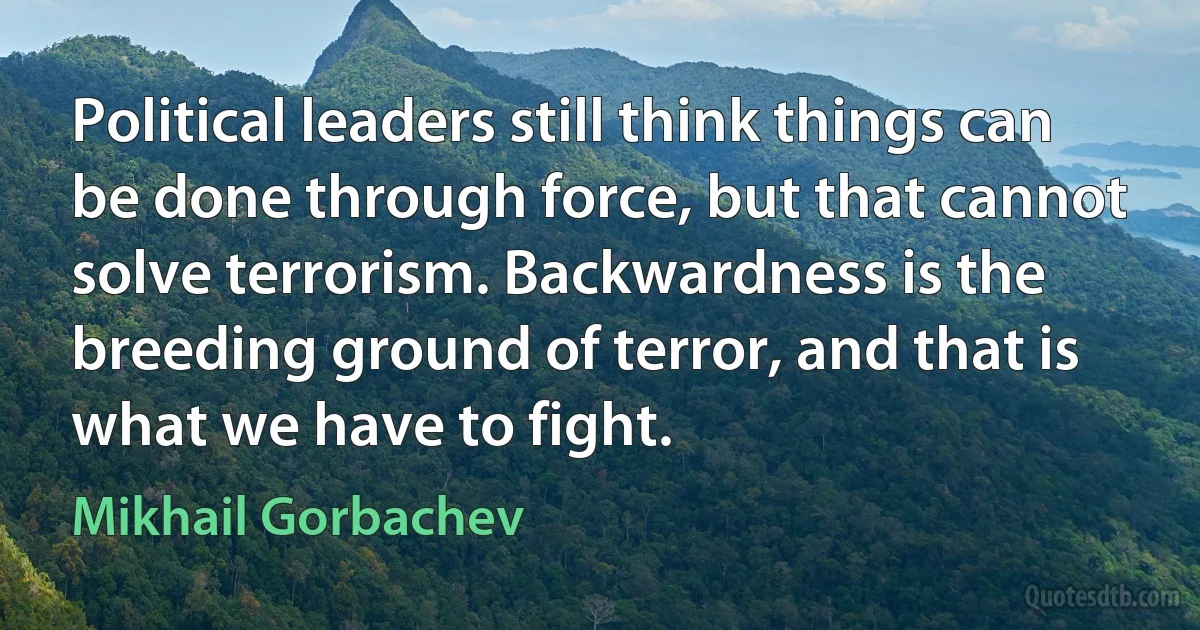 Political leaders still think things can be done through force, but that cannot solve terrorism. Backwardness is the breeding ground of terror, and that is what we have to fight. (Mikhail Gorbachev)