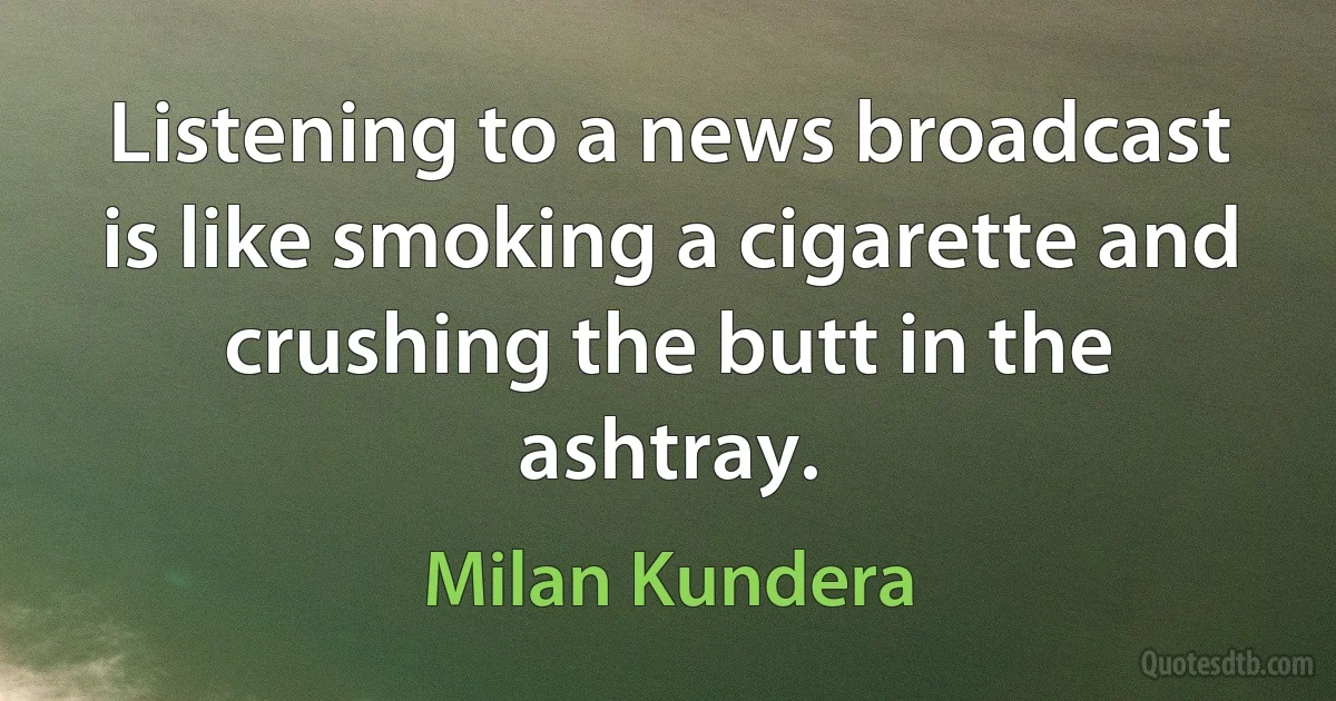 Listening to a news broadcast is like smoking a cigarette and crushing the butt in the ashtray. (Milan Kundera)