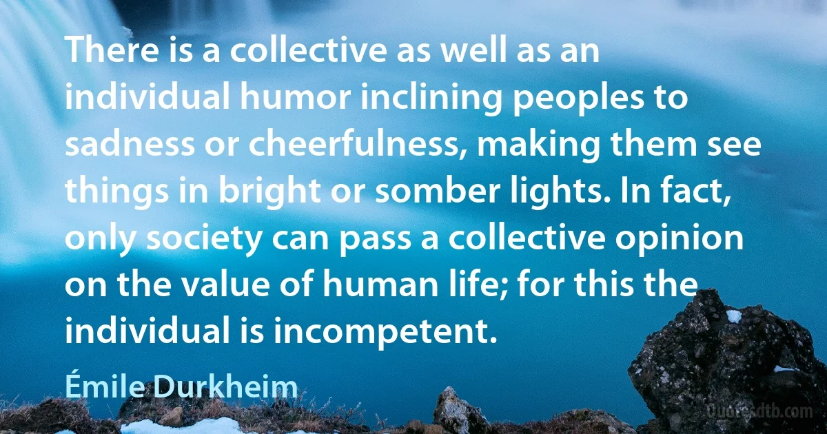 There is a collective as well as an individual humor inclining peoples to sadness or cheerfulness, making them see things in bright or somber lights. In fact, only society can pass a collective opinion on the value of human life; for this the individual is incompetent. (Émile Durkheim)