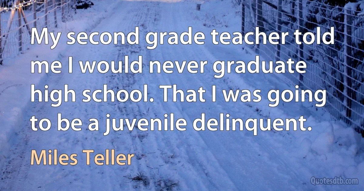 My second grade teacher told me I would never graduate high school. That I was going to be a juvenile delinquent. (Miles Teller)