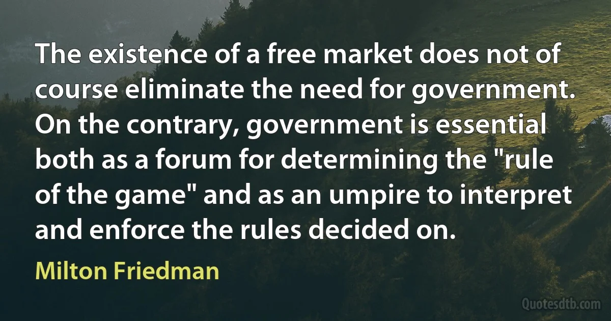 The existence of a free market does not of course eliminate the need for government. On the contrary, government is essential both as a forum for determining the "rule of the game" and as an umpire to interpret and enforce the rules decided on. (Milton Friedman)