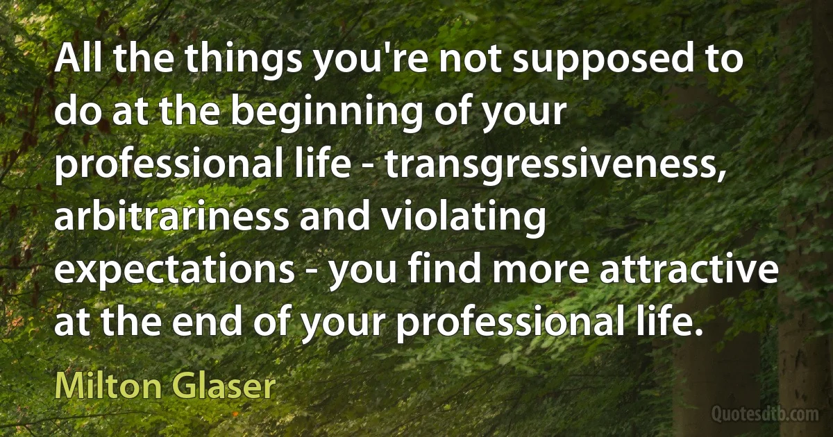 All the things you're not supposed to do at the beginning of your professional life - transgressiveness, arbitrariness and violating expectations - you find more attractive at the end of your professional life. (Milton Glaser)