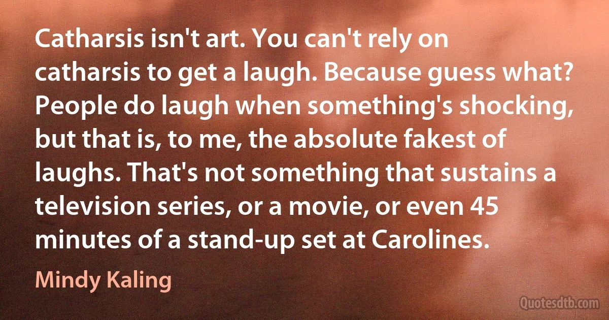 Catharsis isn't art. You can't rely on catharsis to get a laugh. Because guess what? People do laugh when something's shocking, but that is, to me, the absolute fakest of laughs. That's not something that sustains a television series, or a movie, or even 45 minutes of a stand-up set at Carolines. (Mindy Kaling)