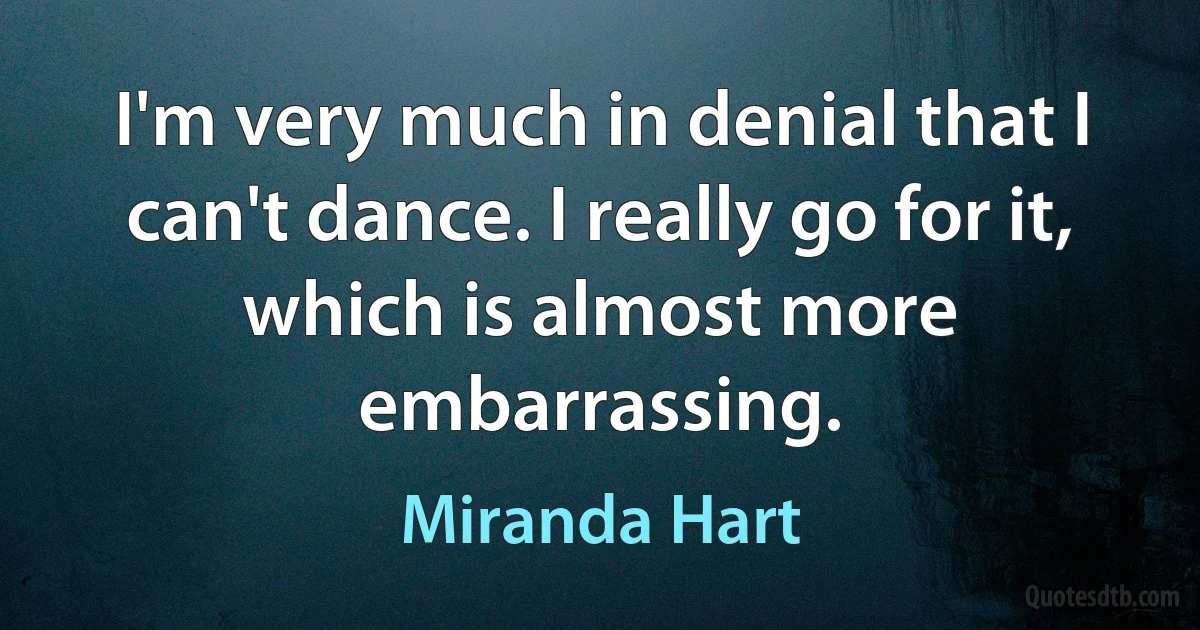 I'm very much in denial that I can't dance. I really go for it, which is almost more embarrassing. (Miranda Hart)